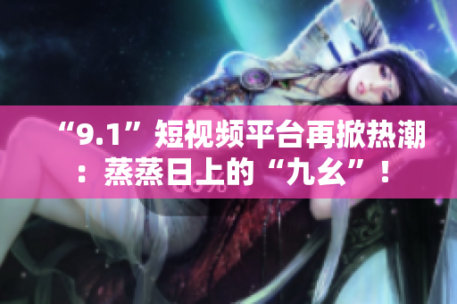 “9.1”短视频平台再掀热潮：蒸蒸日上的“九幺”！