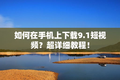 如何在手机上下载9.1短视频？超详细教程！