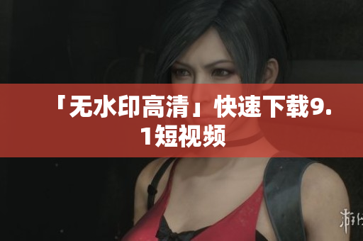 「无水印高清」快速下载9.1短视频