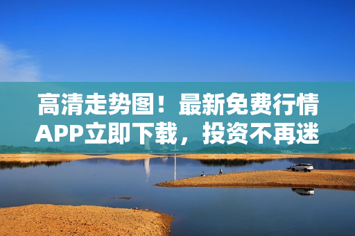 高清走势图！最新免费行情APP立即下载，投资不再迷茫！