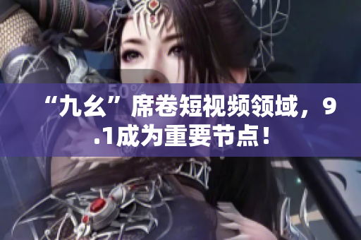 “九幺”席卷短视频领域，9.1成为重要节点！