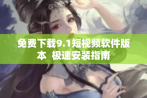 免费下载9.1短视频软件版本  极速安装指南