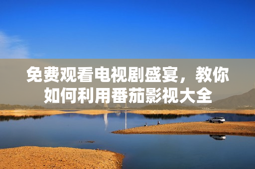 免费观看电视剧盛宴，教你如何利用番茄影视大全