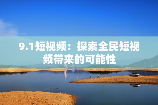 9.1短视频：探索全民短视频带来的可能性