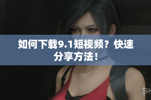 如何下载9.1短视频？快速分享方法！