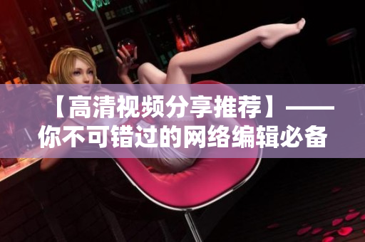 【高清视频分享推荐】——你不可错过的网络编辑必备！！