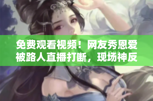 免费观看视频！网友秀恩爱被路人直播打断，现场神反应