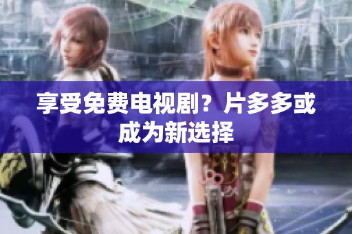 享受免费电视剧？片多多或成为新选择