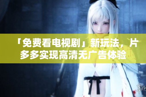「免费看电视剧」新玩法，片多多实现高清无广告体验