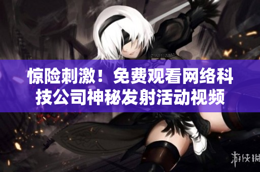 惊险刺激！免费观看网络科技公司神秘发射活动视频