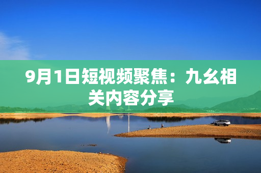 9月1日短视频聚焦：九幺相关内容分享