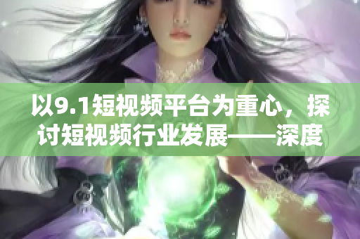 以9.1短视频平台为重心，探讨短视频行业发展——深度解析。