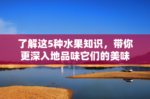 了解这5种水果知识，带你更深入地品味它们的美味