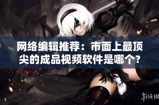 网络编辑推荐：市面上最顶尖的成品视频软件是哪个？
