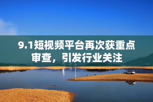 9.1短视频平台再次获重点审查，引发行业关注