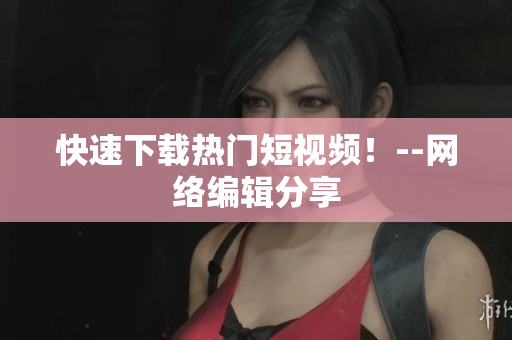 快速下载热门短视频！--网络编辑分享