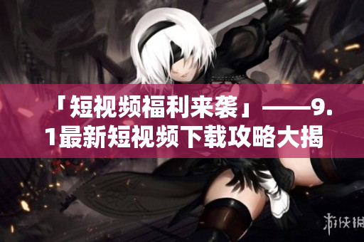 「短视频福利来袭」——9.1最新短视频下载攻略大揭秘！