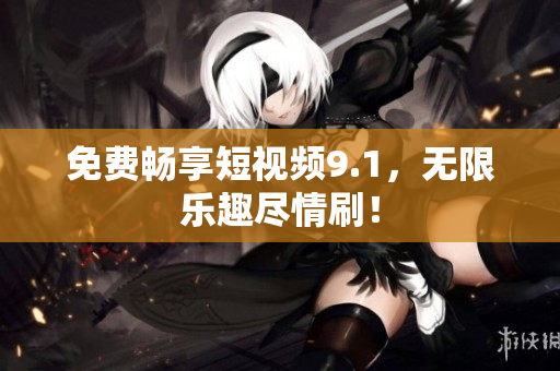 免费畅享短视频9.1，无限乐趣尽情刷！