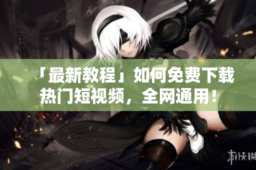 「最新教程」如何免费下载热门短视频，全网通用！