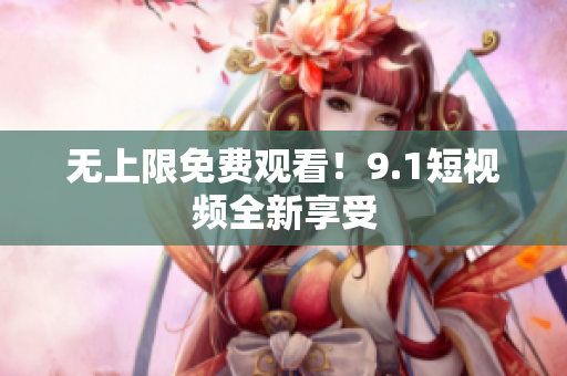 无上限免费观看！9.1短视频全新享受