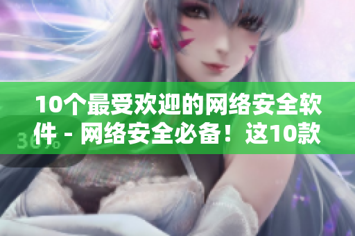 10个最受欢迎的网络安全软件 - 网络安全必备！这10款软件最值得推荐