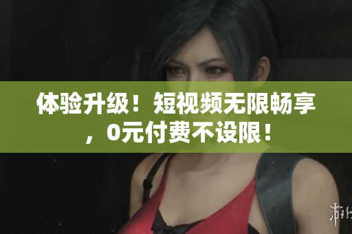 体验升级！短视频无限畅享，0元付费不设限！