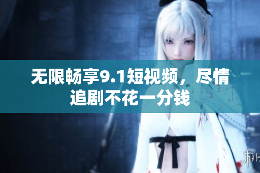 无限畅享9.1短视频，尽情追剧不花一分钱