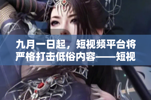 九月一日起，短视频平台将严格打击低俗内容——短视频新规
