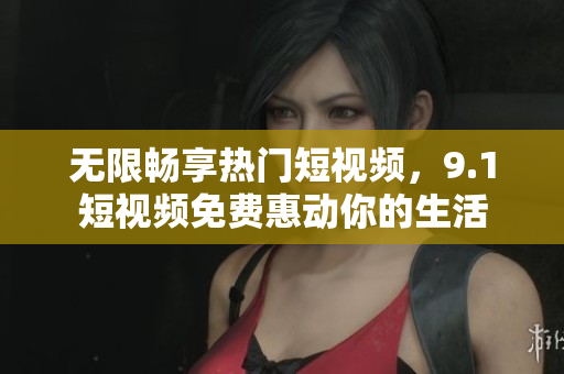 无限畅享热门短视频，9.1短视频免费惠动你的生活