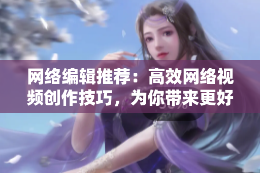 网络编辑推荐：高效网络视频创作技巧，为你带来更好的成品！