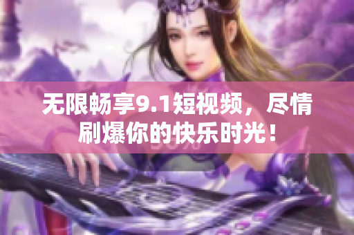 无限畅享9.1短视频，尽情刷爆你的快乐时光！