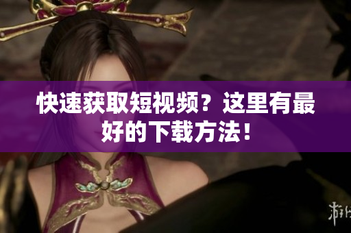 快速获取短视频？这里有最好的下载方法！