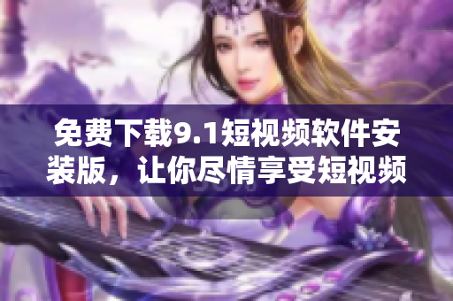 免费下载9.1短视频软件安装版，让你尽情享受短视频创作与分享