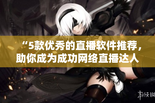 “5款优秀的直播软件推荐，助你成为成功网络直播达人！”