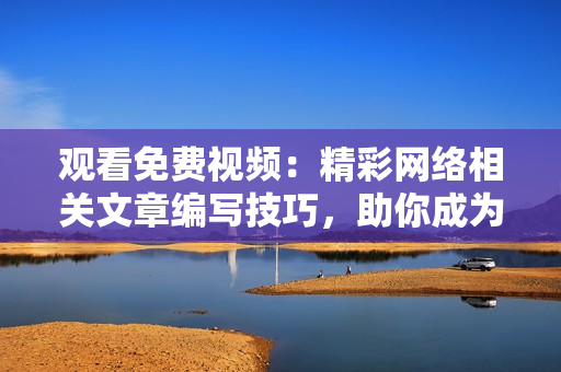 观看免费视频：精彩网络相关文章编写技巧，助你成为顶尖网络编辑